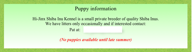 Puppy information

Hi-Jinx Shiba Inu Kennel is a small private breeder of quality Shiba Inus.  
We have litters only occasionally and if interested contact:
Pat at:   hi_jinx@itis.com  

(No puppies available until late summer)

